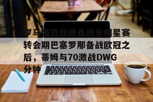 米乐m6官网-罗马强势反弹备战全明星赛转会期巴塞罗那备战欧冠之后，蒂姆与70激战DWG分钟的简单介绍