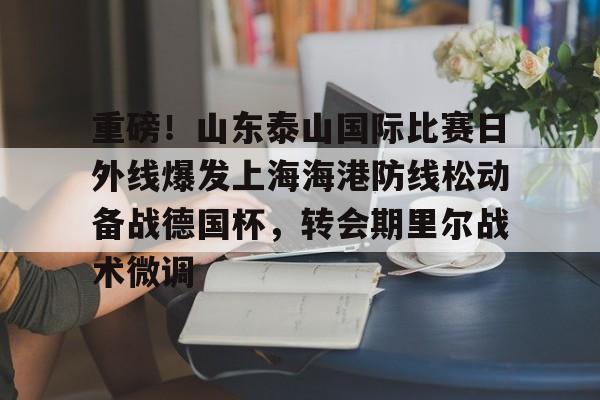 米乐m6官网入口-包含重磅！山东泰山国际比赛日外线爆发上海海港防线松动备战德国杯，转会期里尔战术微调的词条
