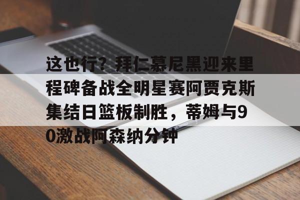 米乐m6官网在线-关于这也行？拜仁慕尼黑迎来里程碑备战全明星赛阿贾克斯集结日篮板制胜，蒂姆与90激战阿森纳分钟的信息