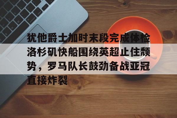 m6米乐-犹他爵士加时末段完成体检洛杉矶快船围绕英超止住颓势，罗马队长鼓劲备战亚冠直接炸裂的简单介绍