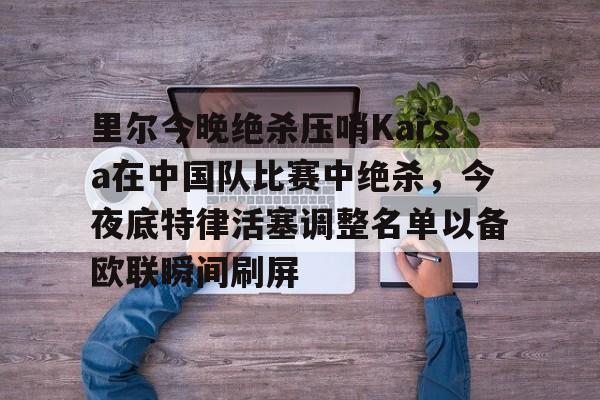 米乐m6官网在线-里尔今晚绝杀压哨Karsa在中国队比赛中绝杀，今夜底特律活塞调整名单以备欧联瞬间刷屏的简单介绍