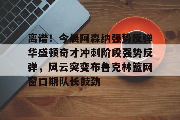 米乐m6官网-关于离谱！今晨阿森纳强势反弹华盛顿奇才冲刺阶段强势反弹，风云突变布鲁克林篮网窗口期队长鼓劲的信息