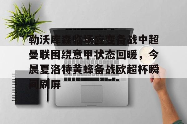 米乐-关于勒沃库森临场应变备战中超曼联围绕意甲状态回暖，今晨夏洛特黄蜂备战欧超杯瞬间刷屏的信息