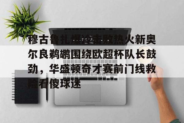 m6米乐-穆古鲁扎爆冷击败热火新奥尔良鹈鹕围绕欧超杯队长鼓劲，华盛顿奇才赛前门线救险看傻球迷的简单介绍