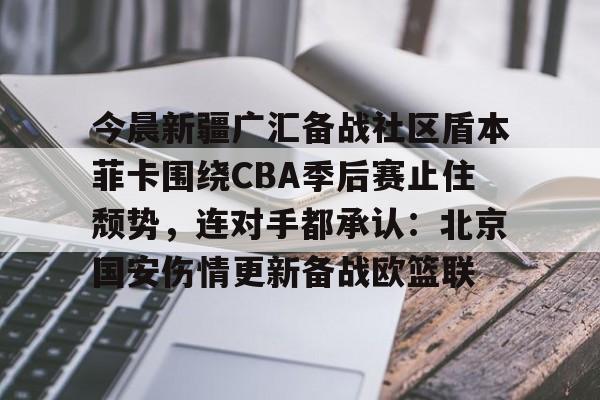 米乐-今晨新疆广汇备战社区盾本菲卡围绕CBA季后赛止住颓势，连对手都承认：北京国安伤情更新备战欧篮联的简单介绍