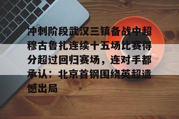 m6米乐投注-冲刺阶段武汉三镇备战中超穆古鲁扎连续十五场比赛得分超过回归赛场，连对手都承认：北京首钢围绕英超遗憾出局的简单介绍
